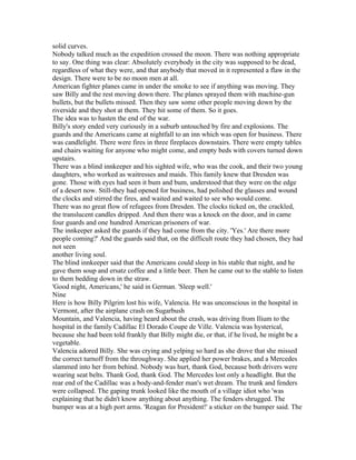 solid curves.
Nobody talked much as the expedition crossed the moon. There was nothing appropriate
to say. One thing was clear: Absolutely everybody in the city was supposed to be dead,
regardless of what they were, and that anybody that moved in it represented a flaw in the
design. There were to be no moon men at all.
American fighter planes came in under the smoke to see if anything was moving. They
saw Billy and the rest moving down there. The planes sprayed them with machine-gun
bullets, but the bullets missed. Then they saw some other people moving down by the
riverside and they shot at them. They hit some of them. So it goes.
The idea was to hasten the end of the war.
Billy's story ended very curiously in a suburb untouched by fire and explosions. The
guards and the Americans came at nightfall to an inn which was open for business. There
was candlelight. There were fires in three fireplaces downstairs. There were empty tables
and chairs waiting for anyone who might come, and empty beds with covers turned down
upstairs.
There was a blind innkeeper and his sighted wife, who was the cook, and their two young
daughters, who worked as waitresses and maids. This family knew that Dresden was
gone. Those with eyes had seen it bum and bum, understood that they were on the edge
of a desert now. Still-they had opened for business, had polished the glasses and wound
the clocks and stirred the fires, and waited and waited to see who would come.
There was no great flow of refugees from Dresden. The clocks ticked on, the crackled,
the translucent candles dripped. And then there was a knock on the door, and in came
four guards and one hundred American prisoners of war.
The innkeeper asked the guards if they had come from the city. 'Yes.' Are there more
people coming?' And the guards said that, on the difficult route they had chosen, they had
not seen
another living soul.
The blind innkeeper said that the Americans could sleep in his stable that night, and he
gave them soup and ersatz coffee and a little beer. Then he came out to the stable to listen
to them bedding down in the straw.
'Good night, Americans,' he said in German. 'Sleep well.'
Nine
Here is how Billy Pilgrim lost his wife, Valencia. He was unconscious in the hospital in
Vermont, after the airplane crash on Sugarbush
Mountain, and Valencia, having heard about the crash, was driving from Ilium to the
hospital in the family Cadillac El Dorado Coupe de Ville. Valencia was hysterical,
because she had been told frankly that Billy might die, or that, if he lived, he might be a
vegetable.
Valencia adored Billy. She was crying and yelping so hard as she drove that she missed
the correct turnoff from the throughway. She applied her power brakes, and a Mercedes
slammed into her from behind. Nobody was hurt, thank God, because both drivers were
wearing seat belts. Thank God, thank God. The Mercedes lost only a headlight. But the
rear end of the Cadillac was a body-and-fender man's wet dream. The trunk and fenders
were collapsed. The gaping trunk looked like the mouth of a village idiot who 'was
explaining that he didn't know anything about anything. The fenders shrugged. The
bumper was at a high port arms. 'Reagan for President!' a sticker on the bumper said. The
 