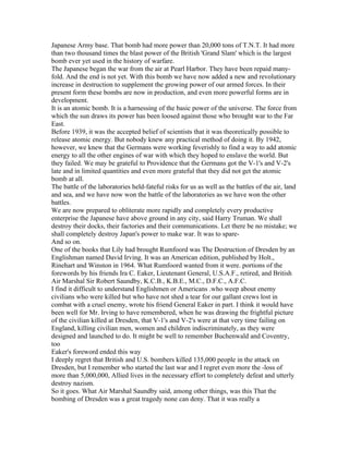 Japanese Army base. That bomb had more power than 20,000 tons of T.N.T. It had more
than two thousand times the blast power of the British 'Grand Slam' which is the largest
bomb ever yet used in the history of warfare.
The Japanese began the war from the air at Pearl Harbor. They have been repaid many-
fold. And the end is not yet. With this bomb we have now added a new and revolutionary
increase in destruction to supplement the growing power of our armed forces. In their
present form these bombs are now in production, and even more powerful forms are in
development.
It is an atomic bomb. It is a harnessing of the basic power of the universe. The force from
which the sun draws its power has been loosed against those who brought war to the Far
East.
Before 1939, it was the accepted belief of scientists that it was theoretically possible to
release atomic energy. But nobody knew any practical method of doing it. By 1942,
however, we knew that the Germans were working feverishly to find a way to add atomic
energy to all the other engines of war with which they hoped to enslave the world. But
they failed. We may be grateful to Providence that the Germans got the V-1's and V-2's
late and in limited quantities and even more grateful that they did not get the atomic
bomb at all.
The battle of the laboratories held-fateful risks for us as well as the battles of the air, land
and sea, and we have now won the battle of the laboratories as we have won the other
battles.
We are now prepared to obliterate more rapidly and completely every productive
enterprise the Japanese have above ground in any city, said Harry Truman. We shall
destroy their docks, their factories and their communications. Let there be no mistake; we
shall completely destroy Japan's power to make war. It was to spare-
And so on.
One of the books that Lily had brought Rumfoord was The Destruction of Dresden by an
Englishman named David Irving. It was an American edition, published by Holt.,
Rinehart and Winston in 1964. What Rumfoord wanted from it were. portions of the
forewords by his friends Ira C. Eaker, Lieutenant General, U.S.A.F., retired, and British
Air Marshal Sir Robert Saundby, K.C.B., K.B.E., M.C., D.F.C., A.F.C.
I find it difficult to understand Englishmen or Americans .who weep about enemy
civilians who were killed but who have not shed a tear for our gallant crews lost in
combat with a cruel enemy, wrote his friend General Eaker in part. I think it would have
been well for Mr. Irving to have remembered, when he was drawing the frightful picture
of the civilian killed at Dresden, that V-1's and V-2's were at that very time failing on
England, killing civilian men, women and children indiscriminately, as they were
designed and launched to do. It might be well to remember Buchenwald and Coventry,
too
Eaker's foreword ended this way
I deeply regret that British and U.S. bombers killed 135,000 people in the attack on
Dresden, but I remember who started the last war and I regret even more the -loss of
more than 5,000,000, Allied lives in the necessary effort to completely defeat and utterly
destroy nazism.
So it goes. What Air Marshal Saundby said, among other things, was this That the
bombing of Dresden was a great tragedy none can deny. That it was really a
 