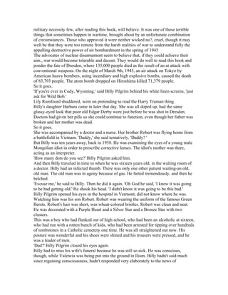 military necessity few, after reading this book, will believe. It was one of those terrible
things that sometimes happen in wartime, brought about by an unfortunate combination
of circumstances. Those who approved it were neither wicked no?, cruel, though it may
well be that they were too remote from the harsh realities of war to understand fully the
appalling destructive power of air bombardment in the spring of 1945
The advocates of nuclear disarmament seem to believe that, if they could achieve their
aim., war would become tolerable and decent. They would do well to read this book and
ponder the fate of Dresden, where 135,000 people died as the result of an at attack with
conventional weapons. On the night of March 9th, 1945, an air attack on Tokyo by
American heavy bombers, using incendiary and high explosive bombs, caused the death
of 83,793 people. The atom bomb dropped on Hiroshima killed 71,379 people.
So it goes.
'If you're ever in Cody, Wyoming,' said Billy Pilgrim behind his white linen screens, 'just
ask for Wild Bob.'
Lily Rumfoord shuddered, went on pretending to read the Harry Truman thing.
Billy's daughter Barbara came in later that day. She was all doped up, had the same
glassy-eyed look that poor old Edgar Derby wore just before he was shot in Dresden.
Doctors had given her pills so she could continue to function, even though her father was
broken and her mother was dead.
So it goes.
She was accompanied by a doctor and a nurse. Her brother Robert was flying home from
a battlefield in Vietnam. 'Daddy,' she said tentatively. 'Daddy? '
But Billy was ten years away, back in 1958. He was examining the eyes of a young male
Mongolian idiot in order to prescribe corrective lenses. The idiot's mother was there,
acting as an interpreter.
'How many dots do you see?' Billy Pilgrim asked him.
And then Billy traveled in time to when he was sixteen years old, in the waiting room of
a doctor. Billy had an infected thumb. There was only one other patient waiting-an old,
old man. The old man was in agony because of gas. He farted tremendously, and then he
belched.
'Excuse me,' he said to Billy. Then he did it again. 'Oh God he said, 'I knew it was going
to be bad getting old.' He shook his head. 'I didn't know it was going to be this bad.'
Billy Pilgrim opened his eyes in the hospital in Vermont, did not know where he was.
Watching him was his son Robert. Robert was wearing the uniform of the famous Green
Berets. Robert's hair was short, was wheat-colored bristles. Robert was clean and neat.
He was decorated with a Purple Heart and a Silver Star and a Bronze Star with two
clusters.
This was a boy who had flunked out of high school, who had been an alcoholic at sixteen,
who had run with a rotten bunch of kids, who had been arrested for tipping over hundreds
of tombstones in a Catholic cemetery one time. He was all straightened out now. His
posture was wonderful and his shoes were shined and his trousers were pressed, and he
was a leader of men.
'Dad?' Billy Pilgrim closed his eyes again.
Billy had to miss his wife's funeral because he was still so sick. He was conscious,
though, while Valencia was being put into the ground in Ilium. Billy hadn't said much
since regaining consciousness, hadn't responded very elaborately to the news of
 
