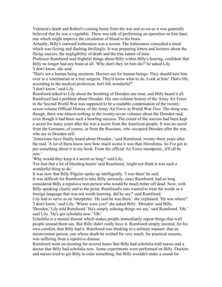 Valencia's death and Robert's coming home from the war and so on-so it was generally
believed that he was a vegetable. There was talk of performing an operation on him later,
one which might improve the circulation of blood to his brain.
Actually, Billy's outward listlessness was a screen. The listlessness concealed a mind
which was fizzing and flashing thrillingly. It was preparing letters and lectures about the
flying saucers, the negligibility of death and the true nature of time.
Professor Rumfoord said frightful things about Billy within Billy's hearing, confident that
Billy no longer had any brain at all. 'Why don't they let him die?' he asked Lily.
'I don't know, she said.
'That's not a human being anymore. Doctors are for human beings. They should turn him
over to a veterinarian or a tree surgeon. They'd know what to do. Look at him! That's life,
according to the medical profession. Isn't life wonderful?'
'I don't know,' said Lily.
Rumfoord talked to Lily about the bombing of Dresden one time, and Billy heard it all.
Rumfoord had a problem about Dresden. His one-volume history of the Army Air Force
in the Second World War was supposed to be a readable condensation of the twenty-
seven-volume Official History of the Army Air Force in World War Two. The thing was,
though, there was almost nothing in the twenty-seven volumes about the Dresden raid,
even though it had been such a howling success. The extent of the success had been kept
a secret for many years after the war-a secret from the American people. It was no secret
from the Germans, of course, or from the Russians, who occupied Dresden after the war,
who are in Dresden still.
'Americans have finally heard about Dresden.,' said Rumfoord, twenty-three years after
the raid. 'A lot of them know now how much worse it was than Hiroshima. So I've got to
put something about it in my book. From the official Air Force standpoint., it'll all be
new.'
'Why would they keep it a secret so long?' said Lily.
'For fear that a lot of bleeding hearts' said Rumfoord, 'might not think it was such a
wonderful thing to do.'
It was now that Billy Pilgrim spoke up intelligently. 'I was there' he said.
It was difficult for Rumfoord to take Billy seriously, since Rumfoord, had so long
considered Billy a repulsive non-person who would be much better off dead. Now, with
Billy speaking clearly and to the point, Rumfoord's ears wanted to treat the words as a
foreign language that was not worth learning. did he say?' said Rumfoord.
Lily had to serve as an 'interpreter. 'He said he was there.' she explained. 'He was where?
'I don't know,' said Lily. 'Where were you?' she asked Billy. 'Dresden' said Billy.
'Dresden,' Lily told Rumfoord. 'He's simply echoing things we say,' said Rumfoord. 'Oh, '
said Lily. 'He's got echolalia now.' 'Oh.'
Echolalia is a mental disease which makes people immediately repeat things that well
people around them say. But Billy didn't really have it. Rumfoord simply insisted, for his
own comfort, that Billy had it. Rumfoord was thinking in a military manner: that an
inconvenient person, one whose death he wished for very much, for practical reasons,
was suffering from a repulsive disease.
Rumfoord went on insisting for several hours that Billy had echolalia-told nurses and a
doctor that Billy had echolalia now. Some experiments were performed on Billy. Doctors
and nurses tried to get Billy to echo something, but Billy wouldn't make a sound for
 