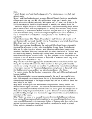 them.
'He isn't doing it now,' said Rumfoord peevishly. 'The minute you go away, he'll start
doing it again.'
Nobody took Rumfoord's diagnosis seriously. The staff thought Rumfoord was a hateful
old man, conceited and cruel. He often said to them, in one way or another, that
people who were weak deserved to die. Whereas the staff, of course, was devoted to the
idea that weak people should be helped as much as possible, that nobody should die.
There in the hospital, Billy was having an adventure very common among people without
power in time of war: He was trying to prove to a wilfully deaf and blind enemy that he
was interesting to hear and see. He kept silent until the lights went' out at night, and then,
when there had been a long silence containing nothing to echo, he said to Rumfoord, 'I
was in Dresden when it was bombed. I was a prisoner of war.' Rumfoord sighed
impatiently.
'Word of honor.,' said Billy Pilgrim. 'Do you believe me?' 'Must we talk about it now?'
said Rumfoord. He had heard. He didn't believe. 'We don't ever have to talk about it,' said
Billy. 'I just want you to know: I was there.'
Nothing more was said about Dresden that night, and Billy closed his eyes, traveled in
time to a May afternoon, two days after the end of the Second World War in Europe.
Billy and five other American prisoners were riding in a coffin-shaped green wagon,
which they had found abandoned complete with two horses, in a suburb of Dresden. Now
they were being drawn by the clop-clop-clopping horses down narrow lanes which had
been cleared through the moonlike ruins. They were going back to the slaughterhouse for
souvenirs of the war. Billy was reminded of the sounds of milkmen's horses early in the
morning in Ilium, when he was a boy.
Billy sat in the back of the jiggling coffin. His head was tilted back and his nostrils were
flaring. He was happy. He was warm. There was food in the wagon, and wine-and a
camera, and a stamp collection, and a stuffed owl, and a mantel clock that ran on changes
of barometric pressure. The Americans had gone into empty houses in the suburb where
they had been imprisoned, and they had taken these and many other things.
The owners, hearing that the Russians were coming, killing and robbing and raping and
burning, had fled.
But the Russians hadn't come yet, even two days after the war. It was peaceful in the
ruins. Billy saw only one other person on the way to the slaughterhouse. It was an old
man pushing a baby buggy. In the buggy were pots and cups and an umbrella frame, and
other things he had found.
Billy stayed in the wagon when it reached the slaughterhouse, sunning himself. The
others went looking for souvenirs. Later on in life, the Tralfamadorians would advise
Billy to concentrate on the happy moments of his life, and to ignore the unhappy ones-to
stare only at pretty things as eternity failed to go by. If this sort of selectivity had been
possible for Billy, he might have chosen as his happiest moment his sun-drenched snooze
in the back of the wagon.
Billy Pilgrim was armed as he snoozed. It was the first time he had been armed since
basic training. His companions had insisted that he arm himself, since God only knew
what sorts of killers might be in burrows on the face of the moon-wild dogs, packs of rats
fattened on corpses, escaped maniacs and murderers, soldiers who would never quit
killing until they themselves were killed.
 