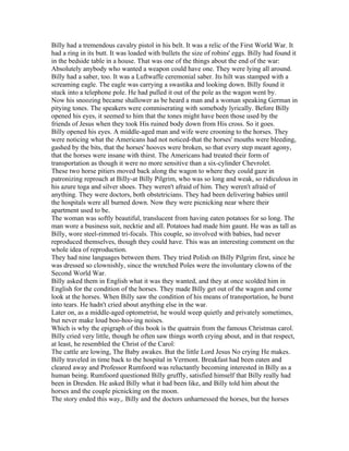 Billy had a tremendous cavalry pistol in his belt. It was a relic of the First World War. It
had a ring in its butt. It was loaded with bullets the size of robins' eggs. Billy had found it
in the bedside table in a house. That was one of the things about the end of the war:
Absolutely anybody who wanted a weapon could have one. They were lying all around.
Billy had a saber, too. It was a Luftwaffe ceremonial saber. Its hilt was stamped with a
screaming eagle. The eagle was carrying a swastika and looking down. Billy found it
stuck into a telephone pole. He had pulled it out of the pole as the wagon went by.
Now his snoozing became shallower as be heard a man and a woman speaking German in
pitying tones. The speakers were commiserating with somebody lyrically. Before Billy
opened his eyes, it seemed to him that the tones might have been those used by the
friends of Jesus when they took His ruined body down from His cross. So it goes.
Billy opened his eyes. A middle-aged man and wife were crooning to the horses. They
were noticing what the Americans had not noticed-that the horses' mouths were bleeding,
gashed by the bits, that the horses' hooves were broken, so that every step meant agony,
that the horses were insane with thirst. The Americans had treated their form of
transportation as though it were no more sensitive than a six-cylinder Chevrolet.
These two horse pitiers moved back along the wagon to where they could gaze in
patronizing reproach at Billy-at Billy Pilgrim, who was so long and weak, so ridiculous in
his azure toga and silver shoes. They weren't afraid of him. They weren't afraid of
anything. They were doctors, both obstetricians. They had been delivering babies until
the hospitals were all burned down. Now they were picnicking near where their
apartment used to be.
The woman was softly beautiful, translucent from having eaten potatoes for so long. The
man wore a business suit, necktie and all. Potatoes had made him gaunt. He was as tall as
Billy, wore steel-rimmed tri-focals. This couple, so involved with babies, had never
reproduced themselves, though they could have. This was an interesting comment on the
whole idea of reproduction.
They had nine languages between them. They tried Polish on Billy Pilgrim first, since he
was dressed so clownishly, since the wretched Poles were the involuntary clowns of the
Second World War.
Billy asked them in English what it was they wanted, and they at once scolded him in
English for the condition of the horses. They made Billy get out of the wagon and come
look at the horses. When Billy saw the condition of his means of transportation, he burst
into tears. He hadn't cried about anything else in the war.
Later on, as a middle-aged optometrist, he would weep quietly and privately sometimes,
but never make loud boo-hoo-ing noises.
Which is why the epigraph of this book is the quatrain from the famous Christmas carol.
Billy cried very little, though he often saw things worth crying about, and in that respect,
at least, he resembled the Christ of the Carol:
The cattle are lowing, The Baby awakes. But the little Lord Jesus No crying He makes.
Billy traveled in time back to the hospital in Vermont. Breakfast had been eaten and
cleared away and Professor Rumfoord was reluctantly becoming interested in Billy as a
human being. Rumfoord questioned Billy gruffly, satisfied himself that Billy really had
been in Dresden. He asked Billy what it had been like, and Billy told him about the
horses and the couple picnicking on the moon.
The story ended this way,. Billy and the doctors unharnessed the horses, but the horses
 