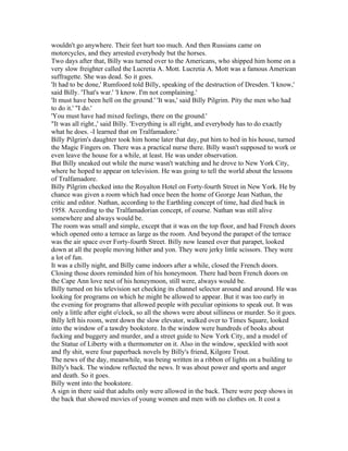 wouldn't go anywhere. Their feet hurt too much. And then Russians came on
motorcycles, and they arrested everybody but the horses.
Two days after that, Billy was turned over to the Americans, who shipped him home on a
very slow freighter called the Lucretia A. Mott. Lucretia A. Mott was a famous American
suffragette. She was dead. So it goes.
'It had to be done,' Rumfoord told Billy, speaking of the destruction of Dresden. 'I know,'
said Billy. 'That's war.' 'I know. I'm not complaining.'
'It must have been hell on the ground.' 'It was,' said Billy Pilgrim. Pity the men who had
to do it.' "I do.'
'You must have had mixed feelings, there on the ground.'
"It was all right.,' said Billy. 'Everything is all right, and everybody has to do exactly
what he does. -I learned that on Tralfamadore.'
Billy Pilgrim's daughter took him home later that day, put him to bed in his house, turned
the Magic Fingers on. There was a practical nurse there. Billy wasn't supposed to work or
even leave the house for a while, at least. He was under observation.
But Billy sneaked out while the nurse wasn't watching and he drove to New York City,
where he hoped to appear on television. He was going to tell the world about the lessons
of Tralfamadore.
Billy Pilgrim checked into the Royalton Hotel on Forty-fourth Street in New York. He by
chance was given a room which had once been the home of George Jean Nathan, the
critic and editor. Nathan, according to the Earthling concept of time, had died back in
1958. According to the Tralfamadorian concept, of course. Nathan was still alive
somewhere and always would be.
The room was small and simple, except that it was on the top floor, and had French doors
which opened onto a terrace as large as the room. And beyond the parapet of the terrace
was the air space over Forty-fourth Street. Billy now leaned over that parapet, looked
down at all the people moving hither and yon. They were jerky little scissors. They were
a lot of fun.
It was a chilly night, and Billy came indoors after a while, closed the French doors.
Closing those doors reminded him of his honeymoon. There had been French doors on
the Cape Ann love nest of his honeymoon, still were, always would be.
Billy turned on his television set checking its channel selector around and around. He was
looking for programs on which he might be allowed to appear. But it was too early in
the evening for programs that allowed people with peculiar opinions to speak out. It was
only a little after eight o'clock, so all the shows were about silliness or murder. So it goes.
Billy left his room, went down the slow elevator, walked over to Times Square, looked
into the window of a tawdry bookstore. In the window were hundreds of books about
fucking and buggery and murder, and a street guide to New York City, and a model of
the Statue of Liberty with a thermometer on it. Also in the window, speckled with soot
and fly shit, were four paperback novels by Billy's friend, Kilgore Trout.
The news of the day, meanwhile, was being written in a ribbon of lights on a building to
Billy's back. The window reflected the news. It was about power and sports and anger
and death. So it goes.
Billy went into the bookstore.
A sign in there said that adults only were allowed in the back. There were peep shows in
the back that showed movies of young women and men with no clothes on. It cost a
 
