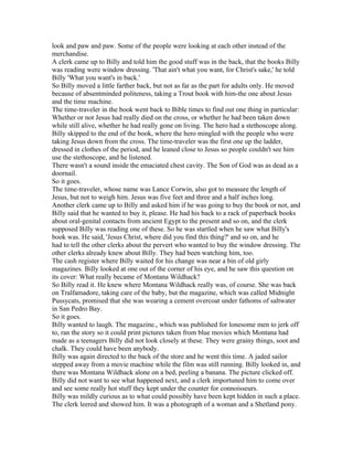 look and paw and paw. Some of the people were looking at each other instead of the
merchandise.
A clerk came up to Billy and told him the good stuff was in the back, that the books Billy
was reading were window dressing. 'That ain't what you want, for Christ's sake,' he told
Billy 'What you want's in back.'
So Billy moved a little farther back, but not as far as the part for adults only. He moved
because of absentminded politeness, taking a Trout book with him-the one about Jesus
and the time machine.
The time-traveler in the book went back to Bible times to find out one thing in particular:
Whether or not Jesus had really died on the cross, or whether he had been taken down
while still alive, whether he had really gone on living. The hero had a stethoscope along.
Billy skipped to the end of the book, where the hero mingled with the people who were
taking Jesus down from the cross. The time-traveler was the first one up the ladder,
dressed in clothes of the period, and he leaned close to Jesus so people couldn't see him
use the stethoscope, and he listened.
There wasn't a sound inside the emaciated chest cavity. The Son of God was as dead as a
doornail.
So it goes.
The time-traveler, whose name was Lance Corwin, also got to measure the length of
Jesus, but not to weigh him. Jesus was five feet and three and a half inches long.
Another clerk came up to Billy and asked him if he was going to buy the book or not, and
Billy said that he wanted to buy it, please. He had his back to a rack of paperback books
about oral-genital contacts from ancient Egypt to the present and so on, and the clerk
supposed Billy was reading one of these. So he was startled when he saw what Billy's
book was. He said, 'Jesus Christ, where did you find this thing?' and so on, and he
had to tell the other clerks about the pervert who wanted to buy the window dressing. The
other clerks already knew about Billy. They had been watching him, too.
The cash register where Billy waited for his change was near a bin of old girly
magazines. Billy looked at one out of the corner of his eye, and he saw this question on
its cover: What really became of Montana Wildhack?
So Billy read it. He knew where Montana Wildhack really was, of course. She was back
on Tralfamadore, taking care of the baby, but the magazine, which was called Midnight
Pussycats, promised that she was wearing a cement overcoat under fathoms of saltwater
in San Pedro Bay.
So it goes.
Billy wanted to laugh. The magazine., which was published for lonesome men to jerk off
to, ran the story so it could print pictures taken from blue movies which Montana had
made as a teenagers Billy did not look closely at these. They were grainy things, soot and
chalk. They could have been anybody.
Billy was again directed to the back of the store and he went this time. A jaded sailor
stepped away from a movie machine while the film was still running. Billy looked in, and
there was Montana Wildhack alone on a bed, peeling a banana. The picture clicked off.
Billy did not want to see what happened next, and a clerk importuned him to come over
and see some really hot stuff they kept under the counter for connoisseurs.
Billy was mildly curious as to what could possibly have been kept hidden in such a place.
The clerk leered and showed him. It was a photograph of a woman and a Shetland pony.
 
