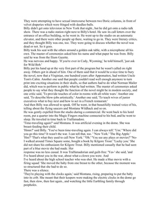 They were attempting to have sexual intercourse between two Doric columns, in front of
velvet draperies which were fringed with deedlee-balls.
Billy didn't get onto television in New York that night., but he did get onto a radio talk
show. There was a radio station right next to Billy's hotel. He saw its call letters over the
entrance of an office building, so he went in. He went up to the studio on an automatic
elevator, and there were other people up there, waiting to go in. They were literary critics,
and they thought Billy was one, too. They were going to discuss whether the novel was
dead or not. So it goes.
Billy took his seat with the others around a golden oak table, with a microphone all his
own. The master of ceremonies asked him his name and what paper he was from. Billy
said he was from the Ilium Gazette.
He was nervous and happy. 'If you're ever in Cody, Wyoming,' he told himself, 'just ask
for Wild Bob.'
Billy put his hand up at the very first part of the program but he wasn't called on right
away. Others got in ahead of him. One of them said that it would be a nice time to bury
the novel, now that a Virginian, one hundred years after Appomattox, had written Uncle
Tom's Cabin. Another one said that people couldn't read well enough anymore to turn
print into exciting situations in their skulls, so that authors had to do what Norman Mailer
did, which was to perform in public what he had written. The master of ceremonies asked
people to say what they thought the function of the novel might be in modem society, and
one critic said, 'To provide touches of color in rooms with all-white wars.' Another one
said, 'To describe blow-jobs artistically.' Another one said, 'To teach wives of junior
executives what to buy next and how to act in a French restaurant.'
And then Billy was allowed to speak. Off he went, in that beautifully trained voice of his,
telling about the flying saucers and Montana Wildhack and so on.
He was gently expelled from the studio during a commercial. He went back to his hotel
room, put a quarter into the Magic Fingers machine connected to his bed, and he went to
sleep. He traveled in time back to Tralfamadore.
'Time-traveling again?' said Montana. It was artificial evening in the dome. She was
breast-feeding their child.
'Hmm?' said Billy. 'You've been time-traveling again. I can always tell.' 'Um.' 'Where did
you go this time? It wasn't the war. I can tell that, too. ' 'New York.' 'The Big Apple.'
'Hm?' 'That's what they used to call New York.' "Oh.' 'You see any plays or movies?' 'No-
I walked around Times Square some, bought a book by Kilgore Trout.' 'Lucky you.' She
did not share his enthusiasm for Kilgore Trout. Billy mentioned casually that he had seen
part of a blue movie she had made. Her
response was no less casual. It was Tralfamadorian and guilt-free: 'Yes-' she said, 'and
I've heard about you in the war, about what a clown you were. And
I've heard about the high school teacher who was shot. He made a blue movie with a
firing squad.' She moved the baby from one breast to the other, because the moment was
so structured that she had to do so.
There was a silence.
'They're playing with the clocks again,' said Montana, rising, preparing to put the baby
into its crib. She meant that their keepers were making the electric clocks in the dome go
fast, then slow, then fast again., and watching the little Earthling family through
peepholes.
 