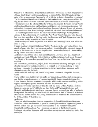 the curves of whose stone dome the Prussian bombs - rebounded like rain. Friederich was
obliged finally to give up the siege, because he learned of the fall of Glatz, the critical
point of his new conquests. 'We must be off to Silesia, so that we do not lose everything.'
The devastation of Dresden was boundless. When Goethe as a young student visited the
city, he still found sad ruins 'Von der Kuppel der Frauenkirche sah ich these leidigen
Trümmer zwischen die schone stddtische Ordnung hineingesät; da rühmte mir der Kiister
die Kunst des Baumeisters, welcher Kirche und Kuppel auf einen so unerüinschten Fall
schon eingeyichtet und bombenfest erbaut hatte. Der gute Sakristan deutete mir alsdann
auf Ruinen nach allen Seiten und sagte bedenklich lakonisch: Das hat her Feind Gethan!'
The two little girls and I crossed the Delaware River where George Washington had
crossed it, the next morning. We went to the New York World's Fair, saw what the past
had been like, according to the Ford Motor Car Company and Walt Disney, saw what the
future would be like, according to General Motors.
And I asked myself about the present: how wide it was, how deep it was, how much was
mine to keep.
I taught creative writing in the famous Writers Workshop at the University of Iowa for a
couple of years after that. I got into some perfectly beautiful trouble, got out of it again. I
taught in the afternoons. In the mornings I wrote. I was not be disturbed. I was working
on my famous book about Dresden.
And somewhere in there a nice man named Seymour Lawrence gave me a three-book
contract, and I said, 'O.K., the first of the three will be my famous book about Dresden.'
The friends of Seymour Lawrence call him 'Sam.' And I say to Sam now: 'Sam-here's
the book.'
It is so short and jumbled and jangled, Sam, because there is nothing intelligent to say
about a massacre. Everybody is supposed to be dead, to never say anything or want
anything ever again. Everything is supposed to be very quiet after a massacre, and it
always is, except for the birds.
And what do the birds say? All there is to say about a massacre, things like 'Poo-tee-
weet?'
I have told my sons that they are not under any circumstances to take part in massacres,
and that the news of massacres of enemies is not to fill them with satisfaction or glee.
I have also told them not to work for companies which make massacre machinery, and to
express contempt for people who think we need machinery like that.
As I've said I recently went back to Dresden with my friend O'Hare. We had a million
laughs in Hamburg and West Berlin and East Berlin and Vienna and Salzburg and
Helsinki, and in Leningrad, too. It was very good for me, because I saw a lot of authentic
backgrounds for made-up stories which I will write later on. One of them will be Russian
Baroque and another will be No Kissing and another will be Dollar Bar and another will
be If the Accident Will, and so on.
And so on.
There was a Lufthansa plane that was supposed to fly from Philadelphia to Boston to
Frankfurt. O'Hare was supposed to get on in Philadelphia and I was supposed to get on in
Boston, and off we'd go. But Boston was socked in, so the plane flew straight to
Frankfurt from Philadelphia. And I became a non-person in the Boston Fog, and
Lufthansa put me in a limousine with some other non-persons and sent us to a motel for a
non-night.
 