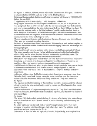 So it goes. In addition, 123,000 persons will die for other reasons. So it goes. This leaves
a net gain of about 191,000 each day in the world. The Population
Reference Bureau predicts that the world's total population will double to 7,000,000,000
before the year 2000.
'I suppose they will all want dignity,' I said. 'I suppose,' said O'Hare.
Billy Pilgrim was meanwhile traveling back to Dresden, too, but not in the present. He
was going back there in 1945, two days after the city was destroyed. Now Billy and the
rest were being marched into the ruins by their guards. I was there. O'Hare was there. We
had spent the past two nights in the blind innkeeper's stable. Authorities had found us
there. They told us what to do. We were to borrow picks and shovels and crowbars and
wheelbarrows from our neighbors. We were to march with these implements to such and
such a place in the ruins, ready to go to work.
There were cades on the main roads leading into the ruins. Germans were stopped there.
They were not permitted to explore the moon.
Prisoners of war from many lands came together that morning at such and such a place in
Dresden. It had been decreed that here was where the digging for bodies was to begin. So
the digging began.
Billy found himself paired as a digger with a Maori, who had been captured at Tobruk.
The Maori was chocolate brown. He had whirlpools tattooed on his forehead and his
cheeks. Billy and the Maori dug into the inert, unpromising gravel of the moon. The
materials were loose, so there were constant little avalanches.
Many holes were dug at once. Nobody knew yet what there was to find. Most holes came
to nothing-to pavement, or to boulders so huge they would not move. There was no
machinery. Not even horses or mules or oxen could cross the moonscape.
And Billy and the Maori and others helping them with their particular hole came at last to
a membrane of timbers laced over rocks which had wedged together to form an
accidental dome. They made a hole in the membrane. There was darkness and space
under there.
A German soldier with a flashlight went down into the darkness, was gone a long time.
When he finally came back, he told a superior on the rim of the hole that there were
dozens of bodies down there. They were sitting on benches. They were unmarked.
So it goes.
The superior said that the opening in the membrane should be enlarged, and that a ladder
should be put in the hole, so that bodies could be carried out. Thus began the first corpse
mine in Dresden.
There were hundreds of corpse mines operating by and by. They didn't smell bad at first,
were wax museums. But then the bodies rotted and liquefied, and the stink was like roses
and mustard gas.
So it goes.
The Maori Billy had worked with died of the dry heaves, after having been ordered to go
down in that stink and work. He tore himself to pieces, throwing up and throwing up.
So it goes.
So a new technique was devised. Bodies weren't brought up any more. They were
cremated by soldiers with flamethrowers right where they were. The soldiers. stood
outside the shelters, simply sent the fire in.
Somewhere in there the poor old high school teacher, Edgar Derby, was caught with a
 