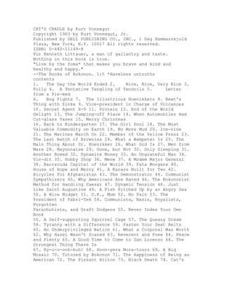 CAT'S CRADLE by Kurt Vonnegut
Copyright 1963 by Kurt Vonnegut, Jr.
Published by DELL PUBLISHING CO., INC., 1 Dag Hammarskjold
Plaza, New York, N.Y. 10017 All rights reserved.
ISBN: 0-440-11149-8
For Kenneth Littauer, a man of gallantry and taste.
Nothing in this book is true.
"Live by the foma* that makes you brave and kind and
healthy and happy."
--The Books of Bokonon. 1:5 *Harmless untruths
contents
1.   The Day the World Ended 2.     Nice, Nice, Very Nice 3.
Folly 4. A Tentative Tangling of Tendrils 5.       Letter
from a Pie-med
6.   Bug Fights 7. The Illustrious Hoenikkers 8. Newt's
Thing with Zinka 9. Vice-president in Charge of Volcanoes
10. Secret Agent X-9 11. Protein 12. End of the World
Delight 13. The Jumping-off Place 14. When Automobiles Had
Cut-glass Vases 15. Merry Christmas
16. Back to Kindergarten 17. The Girl Pool 18. The Most
Valuable Commodity on Earth 19. No More Mud 20. Ice-nine
21. The Marines March On 22. Member of the Yellow Press 23.
The Last Batch of Brownies 24. What a Wampeter Is 25. The
Main Thing About Dr. Hoenikker 26. What God Is 27. Men from
Mars 28. Mayonnaise 29. Gone, but Not 30. Only Sleeping 31.
Another Breed 32. Dynamite Money 33. An Ungrateful Man 34.
Vin-dit 35. Hobby Shop 36. Meow 37. A Modem Major General
38. Barracuda Capital of the World 39. Fata Morgana 40.
House of Hope and Mercy 41. A Karass Built for Two 42.
Bicycles for Afghanistan 43. The Demonstrator 44. Communist
Sympathizers 45. Why Americans Are Hated 46. The Bokononist
Method for Handling Caesar 47. Dynamic Tension 48. Just
Like Saint Augustine 49. A Fish Pitched Up by an Angry Sea
50. A Nice Midget 51. O.K., Mom 52. No Pain 53. The
President of Fabri-Tek 54. Communists, Nazis, Royalists,
Forgotten
Parachutists, and Draft Dodgers 55. Never Index Your Own
Book
56. A Self-supporting Squirrel Cage 57. The Queasy Dream
58. Tyranny with a Difference 59. Fasten Your Seat Belts
60. An Underprivileged Nation 61. What a Corporal Was Worth
62. Why Hazel Wasn't Scared 63. Reverent and Free 64. Peace
and Plenty 65. A Good Time to Come to San Lorenzo 66. The
Strongest Thing There Is
67. Hy-u-o-ook-kuh! 68. Hoon-yera Mora-toorz 69. A Big
Mosaic 70. Tutored by Bokonon 71. The Happiness of Being an
American 72. The Pissant Hilton 73. Black Death 74. Cat's
 