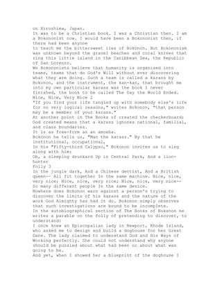 on Hiroshima, Japan.
It was to be a Christian book. I was a Christian then. I am
a Bokononist now. I would have been a Bokononist then, if
there had been anyone
to teach me the bittersweet lies of Bokonon. But Bokononism
was unknown beyond the gravel beaches and coral knives that
ring this little island in the Caribbean Sea, the Republic
of San Lorenzo.
We Bokononists believe that humanity is organized into
teams, teams that do God's Will without ever discovering
what they are doing. Such a team is called a karass by
Bokonon, and the instrument, the kan-kan, that brought me
into my own particular karass was the book I never
finished, the book to be called The Day the World Ended.
Nice, Nice, Very Nice 2
"If you find your life tangled up with somebody else's life
for no very logical reasons," writes Bokonon, "that person
may be a member of your karass."
At another point in The Books of created the checkerboard;
God created means that a karass ignores national, familial,
and class boundaries.
It is as free-form as an amoeba.
Bokonon he tells us, "Man the karass." By that he
institutional, occupational,
In his "Fifty-third Calypso," Bokonon invites us to sing
along with him:
Oh, a sleeping drunkard Up in Central Park, And a lion-
hunter
Folly 3
In the jungle dark, And a Chinese dentist, And a British
queen-- All fit together In the same machine. Nice, nice,
very nice; Nice, nice, very nice; Nice, nice, very nice--
So many different people In the same device.
Nowhere does Bokonon warn against a person's trying to
discover the limits of his karass and the nature of the
work God Almighty has had it do. Bokonon simply observes
that such investigations are bound to be incomplete.
In the autobiographical section of The Books of Bokanon he
writes a parable on the folly of pretending to discover, to
understand:
I once knew an Episcopalian lady in Newport, Rhode Island,
who asked me to design and build a doghouse for her Great
Dane. The lady claimed to understand God and His Ways of
Working perfectly. She could not understand why anyone
should be puzzled about what had been or about what was
going to be.
And yet, when I showed her a blueprint of the doghouse I
 
