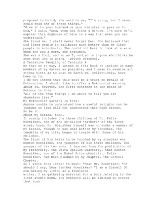 proposed to build, she said to me, "I'm sorry, but I never
could read one of those things."
"Give it to your husband or your minister to pass on to
God," I said, "and, when God finds a minute, I'm sure he'll
explain this doghouse of mine in a way that even you can
understand."
She fired me. I shall never forget her. She believed that
God liked people in sailboats much better than He liked
people in motorboats. She could not bear to look at a worm.
When she saw a worm, she screamed.
She was a fool, and so am I, and so is anyone who thinks he
sees what God is Doing, [writes Bokonon].
A Tentative Tangling of Tendrils 4
Be that as it may, I intend in this book to include as many
members of my karass as possible, and I mean to examine all
strong hints as to what on Earth we, collectively, have
been up to.
I do not intend that this book be a tract on behalf of
Bokononism. I should like to offer a Bokononist warning
about it, however. The first sentence in The Books of
Bokonon is this:
"All of the true things I am about to tell you are
shameless lies."
My Bokononist warning is this:
Anyone unable to understand how a useful religion can be
founded on lies will not understand this book either.
So be it.
About my karass, then.
It surely includes the three children of Dr. Felix
Hoenikker, one of the so-called "Fathers" of the first
atomic bomb. Dr. Hoenikker himself was no doubt a member of
my karass, though he was dead before my sinookas, the
tendrils of my life, began to tangle with those of his
children.
The first of his heirs to be touched by my sinookas was
Newton Hoenikker, the youngest of his three children, the
younger of his two sons. I learned from the publication of
my fraternity, The Delta Upsilon Quarterly, that Newton
Hoenikker, son of the Nobel Prize physicist, Felix
Hoenikker, had been pledged by my chapter, the Cornell
Chapter.
So I wrote this letter to Newt: "Dear Mr. Hoenikker: "Or
should I say, Dear Brother Hoenikker? "I am a Cornell DU
now making my living as a freelance
writer. I am gathering material for a book relating to the
first atomic bomb. Its contents will be limited to events
that took
 