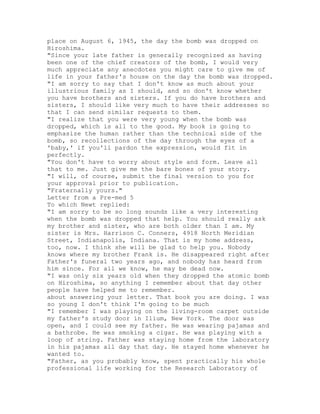 place on August 6, 1945, the day the bomb was dropped on
Hiroshima.
"Since your late father is generally recognized as having
been one of the chief creators of the bomb, I would very
much appreciate any anecdotes you might care to give me of
life in your father's house on the day the bomb was dropped.
"I am sorry to say that I don't know as much about your
illustrious family as I should, and so don't know whether
you have brothers and sisters. If you do have brothers and
sisters, I should like very much to have their addresses so
that I can send similar requests to them.
"I realize that you were very young when the bomb was
dropped, which is all to the good. My book is going to
emphasize the human rather than the technical side of the
bomb, so recollections of the day through the eyes of a
'baby,' if you'll pardon the expression, would fit in
perfectly.
"You don't have to worry about style and form. Leave all
that to me. Just give me the bare bones of your story.
"I will, of course, submit the final version to you for
your approval prior to publication.
"Fraternally yours."
Letter from a Pre-med 5
To which Newt replied:
"I am sorry to be so long sounds like a very interesting
when the bomb was dropped that help. You should really ask
my brother and sister, who are both older than I am. My
sister is Mrs. Harrison C. Conners, 4918 North Meridian
Street, Indianapolis, Indiana. That is my home address,
too, now. I think she will be glad to help you. Nobody
knows where my brother Frank is. He disappeared right after
Father's funeral two years ago, and nobody has heard from
him since. For all we know, he may be dead now.
"I was only six years old when they dropped the atomic bomb
on Hiroshima, so anything I remember about that day other
people have helped me to remember.
about answering your letter. That book you are doing. I was
so young I don't think I'm going to be much
"I remember I was playing on the living-room carpet outside
my father's study door in Ilium, New York. The door was
open, and I could see my father. He was wearing pajamas and
a bathrobe. He was smoking a cigar. He was playing with a
loop of string. Father was staying home from the laboratory
in his pajamas all day that day. He stayed home whenever he
wanted to.
"Father, as you probably know, spent practically his whole
professional life working for the Research Laboratory of
 
