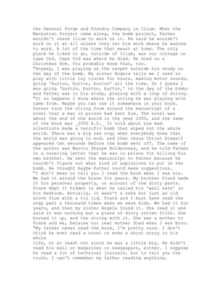 the General Forge and Foundry Company in Ilium. When the
Manhattan Project came along, the bomb project, Father
wouldn't leave Ilium to work on it. He said he wouldn't
work on it at all unless they let him work where he wanted
to work. A lot of the time that meant at home. The only
place he liked to go, outside of Ilium, was our cottage on
Cape Cod. Cape Cod was where he died. He died on a
Christmas Eve. You probably know that, too.
"Anyway, I was playing on the carpet outside his study on
the day of the bomb. My sister Angela tells me I used to
play with little toy trucks for hours, making motor sounds,
going 'burton, burton, burton' all the time. So I guess I
was going 'burton, burton, burton,' on the day of the bomb;
and Father was in his study, playing with a loop of string.
"It so happens I know where the string he was playing with
came from. Maybe you can use it somewhere in your book.
Father took the string from around the manuscript of a
novel that a man in prison had sent him. The novel was
about the end of the world in the year 2000, and the name
of the book was _2000 A.D._ It told about how mad
scientists made a terrific bomb that wiped out the whole
world. There was a big sex orgy when everybody knew that
the world was going to end, and then Jesus Christ Himself
appeared ten seconds before the bomb went off. The name of
the author was Marvin Sharpe Holderness, and he told Father
in a covering letter that he was in prison for killing his
own brother. He sent the manuscript to Father because he
couldn't figure out what kind of explosives to put in the
bomb. He thought maybe Father could make suggestions.
"I don't mean to tell you I read the book when I was six.
We had it around the house for years. My brother Frank made
it his personal property, on account of the dirty parts.
Frank kept it hidden in what he called his 'wall safe' in
his bedroom. Actually, it wasn't a safe but just an old
stove flue with a tin lid. Frank and I must have read the
orgy part a thousand times when we were kids. We had it for
years, and then my sister Angela found it. She read it and
said it was nothing but a piece of dirty rotten filth. She
burned it up, and the string with it. She was a mother to
Frank and me, because our real mother died when I was born.
"My father never read the book, I'm pretty sure. I don't
think he ever read a novel or even a short story in his
whole
life, or at least not since he was a little boy. He didn't
read his mail or magazines or newspapers, either. I suppose
he read a lot of technical journals, but to tell you the
truth, I can't remember my father reading anything.
 