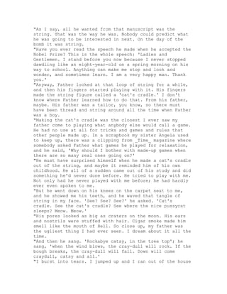 "As I say, all he wanted from that manuscript was the
string. That was the way he was. Nobody could predict what
he was going to be interested in next. On the day of the
bomb it was string.
"Have you ever read the speech he made when he accepted the
Nobel Prize? This is the whole speech: 'Ladies and
Gentlemen. I stand before you now because I never stopped
dawdling like an eight-year-old on a spring morning on his
way to school. Anything can make me stop and look and
wonder, and sometimes learn. I am a very happy man. Thank
you.'
"Anyway, Father looked at that loop of string for a while,
and then his fingers started playing with it. His fingers
made the string figure called a 'cat's cradle.' I don't
know where Father learned how to do that. From his father,
maybe. His father was a tailor, you know, so there must
have been thread and string around all the time when Father
was a boy.
"Making the cat's cradle was the closest I ever saw my
father come to playing what anybody else would call a game.
He had no use at all for tricks and games and rules that
other people made up. In a scrapbook my sister Angela used
to keep up, there was a clipping from _Time_ magazine where
somebody asked Father what games he played for relaxation,
and he said, 'Why should I bother with made-up games when
there are so many real ones going on?'
"He must have surprised himself when he made a cat's cradle
out of the string, and maybe it reminded him of his own
childhood. He all of a sudden came out of his study and did
something he'd never done before. He tried to play with me.
Not only had he never played with me before; he had hardly
ever even spoken to me.
"But he went down on his knees on the carpet next to me,
and he showed me his teeth, and he waved that tangle of
string in my face. 'See? See? See?' he asked. 'Cat's
cradle. See the cat's cradle? See where the nice pussycat
sleeps? Meow. Meow.'
"His pores looked as big as craters on the moon. His ears
and nostrils were stuffed with hair. Cigar smoke made him
smell like the mouth of Hell. So close up, my father was
the ugliest thing I had ever seen. I dream about it all the
time.
"And then he sang. 'Rockabye catsy, in the tree top'; he
sang, 'when the wind blows, the cray-dull will rock. If the
bough breaks, the cray-dull will fall. Down will come
craydull, catsy and all.'
"I burst into tears. I jumped up and I ran out of the house
 