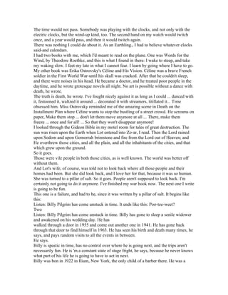 The time would not pass. Somebody was playing with the clocks, and not only with the
electric clocks, but the wind-up kind, too. The second hand on my watch would twitch
once, and a year would pass, and then it would twitch again.
There was nothing I could do about it. As an Earthling., I had to believe whatever clocks
said-and calendars.
I had two books with me, which I'd meant to read on the plane. One was Words for the
Wind, by Theodore Roethke, and this is what I found in there: I wake to steep, and take
my waking slow. I feet my late in what I cannot fear. I learn by going where I have to go.
My other book was Erika Ostrovsky's Céline and His Vision. Céline was a brave French
soldier in the First World War-until his skull was cracked. After that he couldn't sleep,
and there were noises in his head. He became a doctor, and he treated poor people in the
daytime, and he wrote grotesque novels all night. No art is possible without a dance with
death, he wrote.
The truth is death, he wrote. I've fought nicely against it as long as I could ... danced with
it, festooned it, waltzed it around ... decorated it with streamers, titillated it... Time
obsessed him. Miss Ostrovsky reminded me of the amazing scene in Death on the
Installment Plan where Céline wants to stop the bustling of a street crowd. He screams on
paper, Make them stop ... don't let them move anymore at all ... There, make them
freeze ... once and for all! ... So that they won't disappear anymore!
I looked through the Gideon Bible in my motel room for tales of great destruction. The
sun was risen upon the Earth when Lot entered into Zo-ar, I read. Then the Lord rained
upon Sodom and upon Gomorrah brimstone and fire from the Lord out of Heaven; and
He overthrew those cities, and all the plain, and all the inhabitants of the cities, and that
which grew upon the ground.
So it goes.
Those were vile people in both those cities, as is well known. The world was better off
without them.
And Lot's wife, of course, was told not to look back where all those people and their
homes had been. But she did look back, and I love her for that, because it was so human.
She was turned to a pillar of salt. So it goes. People aren't supposed to look back. I'm
certainly not going to do it anymore. I've finished my war book now. The next one I write
is going to be fun.
This one is a failure, and had to be, since it was written by a pillar of salt. It begins like
this:
Listen: Billy Pilgrim has come unstuck in time. It ends like this: Poo-tee-weet?
Two
Listen: Billy Pilgrim has come unstuck in time. Billy has gone to sleep a senile widower
and awakened on his wedding day. He has
walked through a door in 1955 and come out another one in 1941. He has gone back
through that door to find himself in 1963. He has seen his birth and death many times, he
says, and pays random visits to all the events in between.
He says.
Billy is spastic in time, has no control over where he is going next, and the trips aren't
necessarily fun. He is 'm a constant state of stage fright, he says, because he never knows
what part of his life he is going to have to act in next.
Billy was bon in 1922 in Ilium, New York, the only child of a barber there. He was a
 