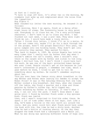 as fast as I could go.
"I have to sign off here. It's after two in the morning. My
roommate just woke up and complained about the noise from
the typewriter."
Bug Fights 6
Newt resumed his letter the next morning. He resumed it as
follows:
"Next morning. Here I go again, fresh as a daisy after
eight hours of sleep. The fraternity house is very quiet
now. Everybody is in class but me. I'm a very privileged
character. I don't have to go to class any more. I was
flunked out last week. I was a pre- med. They were right to
flunk me out. I would have made a lousy doctor.
"After I finish this letter, I think I'll go to a movie. Or
if the sun comes out, maybe I'll go for a walk through one
of the gorges. Aren't the gorges beautiful? This year, two
girls jumped into one holding hands. They didn't get into
the sorority they wanted. They wanted Tri-Delt.
"But back to August 6, 1945. My sister Angela has told me
many times that I really hurt my father that day when I
wouldn't admire the cat's cradle, when I wouldn't stay
there on the carpet with my father and listen to him sing.
Maybe I did hurt him, but I don't think I could have hurt
him much. He was one of the best- protected human beings
who ever lived. People couldn't get at him because he just
wasn't interested in people. I remember one time, about a
year before he died, I tried to get him to tell me
something about my mother. He couldn't remember anything
about her.
"Did you ever hear the famous story about breakfast on the
day Mother and Father were leaving for Sweden to accept the
Nobel Prize? It was in The Saturday Evening Post one time.
Mother cooked a big breakfast. And then, when she cleared
off the table, she found a quarter and a dime and three
pennies by Father's coffee cup. He'd tipped her.
"After wounding my father so terribly, if that's what I
did, I ran out into the yard. I didn't know where I was
going until I found my brother Frank under a big spiraea
bush. Frank was twelve
then, and I wasn't surprised to find him under there. He
spent a lot of time under there on hot days. Just like a
dog, he'd make a hollow in the cool earth all around the
roots. And you never could tell what Frank would have under
the bush with him. One time he had a dirty book. Another
time he had a bottle of cooking sherry. On the day they
dropped the bomb Frank had a tablespoon and a Mason jar.
What he was doing was spooning different kinds of bugs into
 
