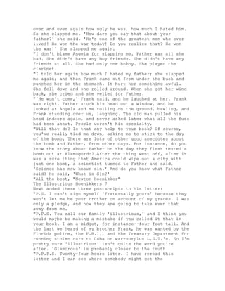 over and over again how ugly he was, how much I hated him.
So she slapped me. 'How dare you say that about your
father?' she said. 'He's one of the greatest men who ever
lived! He won the war today! Do you realize that? He won
the war!' She slapped me again.
"I don't blame Angela for slapping me. Father was all she
had. She didn't have any boy friends. She didn't have any
friends at all. She had only one hobby. She played the
clarinet.
"I told her again how much I hated my father; she slapped
me again; and then Frank came out from under the bush and
punched her in the stomach. It hurt her something awful.
She fell down and she rolled around. When she got her wind
back, she cried and she yelled for Father.
"'He won't come,' Frank said, and he laughed at her. Frank
was right. Father stuck his head out a window, and he
looked at Angela and me rolling on the ground, bawling, and
Frank standing over us, laughing. The old man pulled his
head indoors again, and never asked later what all the fuss
had been about. People weren't his specialty.
"Will that do? Is that any help to your book? Of course,
you've really tied me down, asking me to stick to the day
of the bomb. There are lots of other good anecdotes about
the bomb and Father, from other days. For instance, do you
know the story about Father on the day they first tested a
bomb out at Alamogordo? After the thing went off, after it
was a sure thing that America could wipe out a city with
just one bomb, a scientist turned to Father and said,
'Science has now known sin.' And do you know what Father
said? He said, 'What is Sin?'
"All the best, "Newton Hoenikker"
The Illustrious Hoenikkers 7
Newt added these three postscripts to his letter:
"P.S. I can't sign myself 'Fraternally yours' because they
won't let me be your brother on account of my grades. I was
only a pledge, and now they are going to take even that
away from me.
"P.P.S. You call our family 'illustrious,' and I think you
would maybe be making a mistake if you called it that in
your book. I am a midget, for instance--four feet tall. And
the last we heard of my brother Frank, he was wanted by the
Florida police, the F.B.I., and the Treasury Department for
running stolen cars to Cuba on war-surplus L.S.T.'s. So I'm
pretty sure 'illustrious' isn't quite the word you're
after. 'Glamorous' is probably closer to the truth.
"P.P.P.S. Twenty-four hours later. I have reread this
letter and I can see where somebody might get the
 