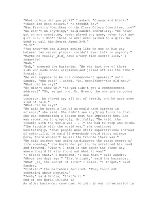 "What colors did you pick?" I asked. "Orange and black."
"Those are good colors." "I thought so."
"Was Franklin Hoenikker on the Class Colors Committee, too?"
"He wasn't on anything," said Sandra scornfully. "He never
got on any committee, never played any game, never took any
girl out. I don't think he ever even talked to a girl. We
used to call him Secret Agent X-9."
"X-9?"
"You know--he was always acting like he was on his way
between two secret places; couldn't ever talk to anybody."
"Maybe he really _did_ have a very rich secret life," I
suggested.
"Nah."
"Nah," sneered the bartender. "He was just one of those
kids who made model airplanes and jerked off all the time."
Protein 11
"He was suppose to be our commencement speaker," said
Sandra. "Who was?" I asked. "Dr. Hoenikker--the old man."
"What did he say?"
"He didn't show up." "So you didn't get a commencement
address?" "Oh, we got one. Dr. Breed, the one you're gonna
see
tomorrow, he showed up, all out of breath, and he gave some
kind of talk."
"What did he say?"
"He said he hoped a lot of us would have careers in
science," she said. She didn't see anything funny in that.
She was remembering a lesson that had impressed her. She
was repeating it gropingly, dutifully. "He said, the
trouble with the world was . . ." She had to stop and think.
"The trouble with the world was," she continued
hesitatingly, "that people were still superstitious instead
of scientific. He said if everybody would study science
more, there wouldn't be all the trouble there was."
"He said science was going to discover the basic secret of
life someday," the bartender put in. He scratched his head
and frowned. "Didn't I read in the paper the other day
where they'd finally found out what it was?"
"I missed that," I murmured. "I saw that," said Sandra.
"About two days ago." "That's right," said the bartender.
"What _is_ the secret of life?" I asked. "I forget," said
Sandra.
"Protein," the bartender declared. "They found out
something about protein."
"Yeah," said Sandra, "that's it."
End of the World Delight 12
An older bartender came over to join in our conversation in
 