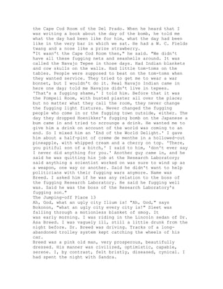 the Cape Cod Room of the Del Prado. When he heard that I
was writing a book about the day of the bomb, he told me
what the day had been like for him, what the day had been
like in the very bar in which we sat. He had a W. C. Fields
twang and a nose like a prize strawberry.
"It wasn't the Cape Cod Room then," he said. "We didn't
have all these fugging nets and seashells around. It was
called the Navajo Tepee in those days. Had Indian blankets
and cow skulls on the walls. Had little tom-toms on the
tables. People were supposed to beat on the tom-toms when
they wanted service. They tried to get me to wear a war
bonnet, but I wouldn't do it. Real Navajo Indian came in
here one day; told me Navajos didn't live in tepees.
'That's a fugging shame,' I told him. Before that it was
the Pompeii Room, with busted plaster all over the place;
but no matter what they call the room, they never change
the fugging light fixtures. Never changed the fugging
people who come in or the fugging town outside, either. The
day they dropped Hoenikker's fugging bomb on the Japanese a
bum came in and tried to scrounge a drink. He wanted me to
give him a drink on account of the world was coming to an
end. So I mixed him an 'End of the World Delight.' I gave
him about a half-pint of creme de menthe in a hollowed-out
pineapple, with whipped cream and a cherry on top. 'There,
you pitiful son of a bitch,' I said to him, 'don't ever say
I never did anything for you.' Another guy came in, and he
said he was quitting his job at the Research Laboratory;
said anything a scientist worked on was sure to wind up as
a weapon, one way or another. Said he didn't want to help
politicians with their fugging wars anymore. Name was
Breed. I asked him if he was any relation to the boss of
the fugging Research Laboratory. He said he fugging well
was. Said he was the boss of the Research Laboratory's
fugging son."
The Jumping-off Place 13
Ah, God, what an ugly city Ilium is! "Ah, God," says
Bokonon, "what an ugly city every city is!" Sleet was
falling through a motionless blanket of smog. It
was early morning. I was riding in the Lincoln sedan of Dr.
Asa Breed. I was vaguely ill, still a little drunk from the
night before. Dr. Breed was driving. Tracks of a long-
abandoned trolley system kept catching the wheels of his
car.
Breed was a pink old man, very prosperous, beautifully
dressed. His manner was civilized, optimistic, capable,
serene. I, by contrast, felt bristly, diseased, cynical. I
had spent the night with Sandra.
 