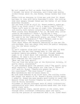 My soul seemed as foul as smoke from burning cat fur.
I thought the worst of everyone, and I knew some pretty
sordid things about Dr. Asa Breed, things Sandra had told
me.
Sandra told me everyone in Ilium was sure that Dr. Breed
had been in love with Felix Hoenikker's wife. She told me
that most people thought Breed was the father of all three
Hoenikker children.
"Do you know Ilium at all?" Dr. Breed suddenly asked me.
"This is my first visit." "It's a family town." "Sir?"
"There isn't much in the way of night life. Everybody's
life pretty much centers around his family and his home."
"That sounds very wholesome." "It is. We have very little
juvenile delinquency." "Good." "Ilium has a very
interesting history, you know." "That's very interesting."
"It used to be the jumping-off place, you know." "Sir?"
"For the Western migration." "Oh." "People used to get
outfitted here." "That's very interesting."
"Just about where the Research Laboratory is now was the
old stockade. That was where they held the public hangings,
too, for the whole county."
now."
"I don't suppose crime paid any better then than it does
"There was one man they hanged here in 1782 who had
murdered twenty-six people. I've often thought somebody
ought to do a book about him sometime. George Minor
Moakely. He sang a song on the scaffold. He sang a song
he'd composed for the occasion."
"What was the song about?"
"You can find the words over at the Historical Society, if
you're really interested."
"I just wondered about the general tone." "He wasn't sorry
about anything." "Some people are like that." "Think of
it!" said Dr. Breed. "Twenty-six people he had on
his conscience!" "The mind reels," I said.
When Automobiles Had Cut-glass Vases 14
My sick head wobbled on my stiff neck. The trolley tracks
had caught the wheels of Dr. Breed's glossy Lincoln again.
I asked Dr. Breed how many people were trying to reach the
General Forge and Foundry Company by eight o'clock, and he
told me thirty thousand.
Policemen in yellow raincapes were at every intersection,
contradicting with their white-gloved hands what the stop-
and-go signs said.
The stop-and-go signs, garish ghosts in the sleet, went
through their irrelevant tomfoolery again and again,
telling the glacier of automobiles what to do. Green meant
 