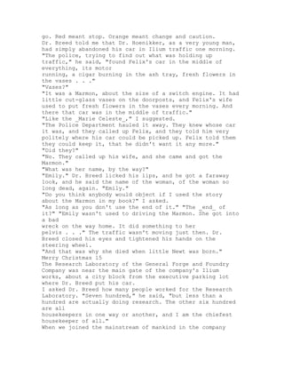 go. Red meant stop. Orange meant change and caution.
Dr. Breed told me that Dr. Hoenikker, as a very young man,
had simply abandoned his car in Ilium traffic one morning.
"The police, trying to find out what was holding up
traffic," he said, "found Felix's car in the middle of
everything, its motor
running, a cigar burning in the ash tray, fresh flowers in
the vases . . ."
"Vases?"
"It was a Marmon, about the size of a switch engine. It had
little cut-glass vases on the doorposts, and Felix's wife
used to put fresh flowers in the vases every morning. And
there that car was in the middle of traffic."
"Like the _Marie Celeste_," I suggested.
"The Police Department hauled it away. They knew whose car
it was, and they called up Felix, and they told him very
politely where his car could be picked up. Felix told them
they could keep it, that he didn't want it any more."
"Did they?"
"No. They called up his wife, and she came and got the
Marmon."
"What was her name, by the way?"
"Emily." Dr. Breed licked his lips, and he got a faraway
look, and he said the name of the woman, of the woman so
long dead, again. "Emily."
"Do you think anybody would object if I used the story
about the Marmon in my book?" I asked.
"As long as you don't use the end of it." "The _end_ of
it?" "Emily wasn't used to driving the Marmon. She got into
a bad
wreck on the way home. It did something to her
pelvis . . ." The traffic wasn't moving just then. Dr.
Breed closed his eyes and tightened his hands on the
steering wheel.
"And that was why she died when little Newt was born."
Merry Christmas 15
The Research Laboratory of the General Forge and Foundry
Company was near the main gate of the company's Ilium
works, about a city block from the executive parking lot
where Dr. Breed put his car.
I asked Dr. Breed how many people worked for the Research
Laboratory. "Seven hundred," he said, "but less than a
hundred are actually doing research. The other six hundred
are all
housekeepers in one way or another, and I am the chiefest
housekeeper of all."
When we joined the mainstream of mankind in the company
 