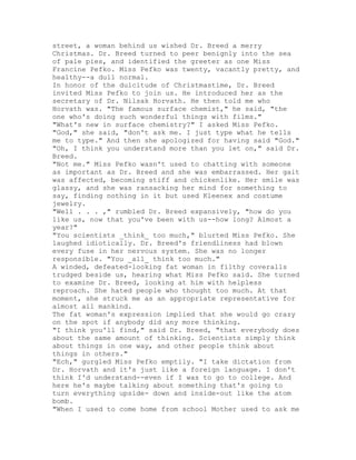 street, a woman behind us wished Dr. Breed a merry
Christmas. Dr. Breed turned to peer benignly into the sea
of pale pies, and identified the greeter as one Miss
Francine Pefko. Miss Pefko was twenty, vacantly pretty, and
healthy--a dull normal.
In honor of the dulcitude of Christmastime, Dr. Breed
invited Miss Pefko to join us. He introduced her as the
secretary of Dr. Nilsak Horvath. He then told me who
Horvath was. "The famous surface chemist," he said, "the
one who's doing such wonderful things with films."
"What's new in surface chemistry?" I asked Miss Pefko.
"God," she said, "don't ask me. I just type what he tells
me to type." And then she apologized for having said "God."
"Oh, I think you understand more than you let on," said Dr.
Breed.
"Not me." Miss Pefko wasn't used to chatting with someone
as important as Dr. Breed and she was embarrassed. Her gait
was affected, becoming stiff and chickenlike. Her smile was
glassy, and she was ransacking her mind for something to
say, finding nothing in it but used Kleenex and costume
jewelry.
"Well . . . ," rumbled Dr. Breed expansively, "how do you
like us, now that you've been with us--how long? Almost a
year?"
"You scientists _think_ too much," blurted Miss Pefko. She
laughed idiotically. Dr. Breed's friendliness had blown
every fuse in her nervous system. She was no longer
responsible. "You _all_ think too much."
A winded, defeated-looking fat woman in filthy coveralls
trudged beside us, hearing what Miss Pefko said. She turned
to examine Dr. Breed, looking at him with helpless
reproach. She hated people who thought too much. At that
moment, she struck me as an appropriate representative for
almost all mankind.
The fat woman's expression implied that she would go crazy
on the spot if anybody did any more thinking.
"I think you'll find," said Dr. Breed, "that everybody does
about the same amount of thinking. Scientists simply think
about things in one way, and other people think about
things in others."
"Ech," gurgled Miss Pefko emptily. "I take dictation from
Dr. Horvath and it's just like a foreign language. I don't
think I'd understand--even if I was to go to college. And
here he's maybe talking about something that's going to
turn everything upside- down and inside-out like the atom
bomb.
"When I used to come home from school Mother used to ask me
 