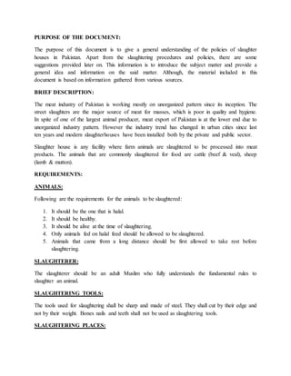 PURPOSE OF THE DOCUMENT:
The purpose of this document is to give a general understanding of the policies of slaughter
houses in Pakistan. Apart from the slaughtering procedures and policies, there are some
suggestions provided later on. This information is to introduce the subject matter and provide a
general idea and information on the said matter. Although, the material included in this
document is based on information gathered from various sources.
BRIEF DESCRIPTION:
The meat industry of Pakistan is working mostly on unorganized pattern since its inception. The
street slaughters are the major source of meat for masses, which is poor in quality and hygiene.
In spite of one of the largest animal producer, meat export of Pakistan is at the lower end due to
unorganized industry pattern. However the industry trend has changed in urban cities since last
ten years and modern slaughterhouses have been installed both by the private and public sector.
Slaughter house is any facility where farm animals are slaughtered to be processed into meat
products. The animals that are commonly slaughtered for food are cattle (beef & veal), sheep
(lamb & mutton).
REQUIREMENTS:
ANIMALS:
Following are the requirements for the animals to be slaughtered:
1. It should be the one that is halal.
2. It should be healthy.
3. It should be alive at the time of slaughtering.
4. Only animals fed on halal feed should be allowed to be slaughtered.
5. Animals that came from a long distance should be first allowed to take rest before
slaughtering.
SLAUGHTERER:
The slaughterer should be an adult Muslim who fully understands the fundamental rules to
slaughter an animal.
SLAUGHTERING TOOLS:
The tools used for slaughtering shall be sharp and made of steel. They shall cut by their edge and
not by their weight. Bones nails and teeth shall not be used as slaughtering tools.
SLAUGHTERING PLACES:
 