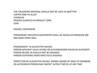THE FOLLOWING MATERIAL SHOULD NOT BE USED IN ABATTIOR
COPPER AND ITS ALLOY
CADMIUM
PAINTED SURFACES IN PRODUCT ZONE
LEAD
ENAMEL CONTAINERS
PERMANENET MOUNTED EQUIPMENTS SHALL BE INSTALLED MINIMUM 300
MM AWAY FROM WALL
ENGAGEMENT IN SLAUGHTER HOUSES
PERSON WITHOUT VALID LICENSE OR AUTHORISATION ISSUED BY AUTHORITY
PERSON BELOW 18 SHOULD NOT BE ENGAGED
PERSON SUFFERING FROM INFECTIOUS DISEASES
INSPECTION OF SLAUGHTER HOUSES: ANIMAL BOARD OF INDIA ITS MEMBERS
OR AUTHORISED PERSON MAY INSPECT WITOUT NOTICE AT ANY TIME
 