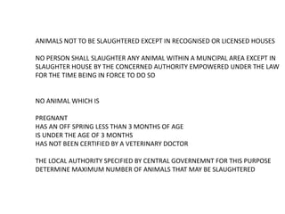 ANIMALS NOT TO BE SLAUGHTERED EXCEPT IN RECOGNISED OR LICENSED HOUSES
NO PERSON SHALL SLAUGHTER ANY ANIMAL WITHIN A MUNCIPAL AREA EXCEPT IN
SLAUGHTER HOUSE BY THE CONCERNED AUTHORITY EMPOWERED UNDER THE LAW
FOR THE TIME BEING IN FORCE TO DO SO
NO ANIMAL WHICH IS
PREGNANT
HAS AN OFF SPRING LESS THAN 3 MONTHS OF AGE
IS UNDER THE AGE OF 3 MONTHS
HAS NOT BEEN CERTIFIED BY A VETERINARY DOCTOR
THE LOCAL AUTHORITY SPECIFIED BY CENTRAL GOVERNEMNT FOR THIS PURPOSE
DETERMINE MAXIMUM NUMBER OF ANIMALS THAT MAY BE SLAUGHTERED
 