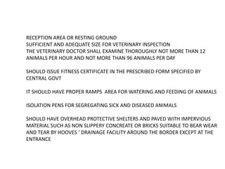 RECEPTION AREA OR RESTING GROUND
SUFFICIENT AND ADEQUATE SIZE FOR VETERINARY INSPECTION
THE VETERINARY DOCTOR SHALL EXAMINE THOROUGHLY NOT MORE THAN 12
ANIMALS PER HOUR AND NOT MORE THAN 96 ANIMALS PER DAY
SHOULD ISSUE FITNESS CERTIFICATE IN THE PRESCRIBED FORM SPECIFIED BY
CENTRAL GOVT
IT SHOULD HAVE PROPER RAMPS AREA FOR WATERING AND FEEDING OF ANIMALS
ISOLATION PENS FOR SEGREGATING SICK AND DISEASED ANIMALS
SHOULD HAVE OVERHEAD PROTECTIVE SHELTERS AND PAVED WITH IMPERVIOUS
MATERIAL SUCH AS NON SLIPPERY CONCREATE OR BRICKS SUITABLE TO BEAR WEAR
AND TEAR BY HOOVES ‘ DRAINAGE FACILITY AROUND THE BORDER EXCEPT AT THE
ENTRANCE
 