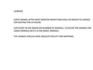 LAIRAGES
EVERY ANIMAL AFTER ANTE MORTEM INSPECTION SHALL BE PASSED TO LAIRAGE
FOR RESTING FOR 24 HOURS
SUFFICIENT IN SIZE BASED ON NUMBER OF ANIMALS 2.8 SQ MT PER ANIMAL FOR
LARGE ANIMALS AN D 1.6 FOR SMALL ANIMALS
THE LAIRAGE SHOULD HAVE ADEQUTE FACILITY FOR WATERING .
 