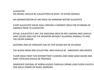 SLAUGHTER
NO ANIMAL SHOULD BE SLAUGHTERED IN SIGHT OF OTHER ANIMALS
NO ADMINISTRATION OF ANY DRUG OR HORMONE BEFORE SLAUGHTER
EVERY SLAUGHTER HOUSE SHALL PROVIDE A SEPARATE SPACE FOR STUNNING OF
ANIMALS PRIOR TO SLAUGHTER,
RITUAL SLAUGHTER IF ANY ,THE KNOCKING AREA OR DRY LANDING AREA SHOULD
HAVE ESCAPE AREA FOR THE OPERATOR WITHOUT ALLOWING ANIMALS TO PASS
THE ESCAPE BARRIER
BLEEDING AREA OF ADEQUATE SIZE SO THAT BLOOD NOT BE SPLASHED
THE BLOOD DRAIN AND COLLECTION AREA SHOULD BE IMMEDIATE AND PROPER
FLOOR WASH POINT FOR INTERMITTANT CLEANING AND HAND WASH BASINS AND
KNIEF STERLISER SHOULD BE PROVIDED
IMMEDIATE DISPOSAL OF HORNS,HOOVES THROUGH SPRING LOAD FLOOR CHUTES O
SIDE WALLS DOORS OR WHEEL BARROWS
 