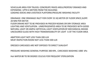 VEHICULAR AREA FOR TRUCKS: CONCREATE PAVED AREA,PROPERLY DRAINED AND
EXTENDING UPTO 6 METERS FROM THE BUILDING
LOADING DOCKS AND LIVESTOCK PLATFORM,PRESSURE WASHING FACILITY
DRAINAGE: ONE DRAINAGE INLET FOR EVERY 35 SQ METER OF FLOOR SPACE,SLOPE
20 MM PER METER
FLOOR DRAINS NOT TO BE PROVIDED IN FREEZER ROOMS OR DRY STORAGE AREA
LIGHTING AND VENTILATION : UNREFRIGERATED AREA TO BE PROVIDED WITH GOOD
NATURAL LIGHT OR AMPLE ARTIFICIAL LIGHT VENTILATION BY MECHANICAL MEANS
UNCOLORED GLASS WITH HIGH TRANSMISSIBILITY OF LIGHT ¼ OF THE FLOOR AREA
ABATTOIR LIGHT NOT LESS THAN 200 LUX
MEAT INSPECTION ROOM NOT LESS THAN 500 LUX
DRESSED CARCASSES ARE NOT EXPOSED TO DIRECT SUNLIGHT
PRESSURE WASHING GENERAL PURPOSE 300 KPA , CARCASSES WASHING 1000 kPa
Hot WATER 80 TO 90 DEGREE CELCIUS FOR FREQUENT STERLISATION
 
