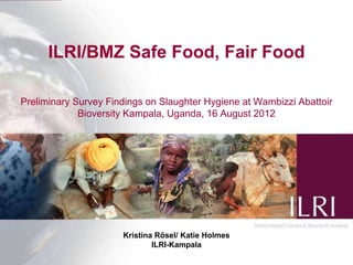 ILRI/BMZ Safe Food, Fair Food

Preliminary Survey Findings on Slaughter Hygiene at Wambizzi Abattoir
             Bioversity Kampala, Uganda, 16 August 2012




                      Kristina Rösel/ Katie Holmes
                              ILRI-Kampala                        1
 
