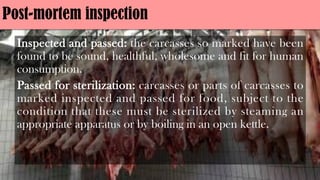 Post-mortem inspection
Inspected and passed: the carcasses so marked have been
found to be sound, healthful, wholesome and fit for human
consumption.
Passed for sterilization: carcasses or parts of carcasses to
marked inspected and passed for food, subject to the
condition that these must be sterilized by steaming an
appropriate apparatus or by boiling in an open kettle.
 