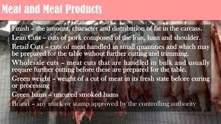 Meat and Meat Products
Finish – the amount, character and distribution of fat in the carcass.
Lean Cuts – cuts of pork composed of the loin, ham and shoulder.
Retail Cuts – cuts of meat handled in small quantities and which may
be prepared for the table without further cutting and trimming.
Wholesale cuts – meat cuts that are handled in bulk and usually
require further cutting before these are prepared for the table.
Green weight – weight of a cut of meat in its fresh state before curing
or processing
Green hams – uncured smoked hams
Brand – any mark or stamp approved by the controlling authority
 