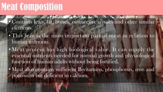 Meat Composition
• Contains lean, fat, bones, connective tissues and other similar
elements.
• This lean is the most important part of meat in relation to
human nutrition.
• Meat protein has high biological value. It can supply the
essential nutrients needed for normal growth and physiological
function of human adults without being fortified.
• Meat also contains sufficient B-vitamins, phosphorus, iron and
potassium but deficient in calcium.
 