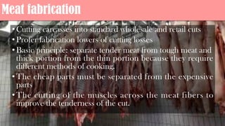Meat fabrication
•Cutting carcasses into standard wholesale and retail cuts
•Profer fabrication lowers of cutting losses
•Basic principle: separate tender meat from tough meat and
thick portion from the thin portion because they require
different methods of cooking.
•The cheap parts must be separated from the expensive
parts
•The cutting of the muscles across the meat fibers to
improve the tenderness of the cut.
 