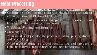 Meat Processing
• Chilling – to firm up the meat and check on the growth of
microorganisms (2-4°C for 24 hrs)
• Trimming – removes excess fat, parts with blood clot and
bruises; includes deboning when necessary
• Weighing, Washing, and Dripping
• Meat curing
ü the meat is subjected to the process of salting, picking, drying,
and/or smoking.
ü the meat is being preserved because some of the curing
ingredients have antagonistic effect on the microorganisms
 