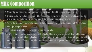 Milk Composition
• Mainly of water, fat, protein, lactose (milk sugar) and ash
• Varies depending upon the animal species, breed, individuality,
season, lactation, level of nutrition and management
• A rich source of calcium, riboflavin (B2), vitamin B12, Iodine
and phosphorus
• Contains all the essential amino acids
• Its protein is composed of globullins, casein and lactalbumin.
Portions of the globulins of milk are structural parts of
antibodies. Casein is the most abundant protein constituent of
milk.
 