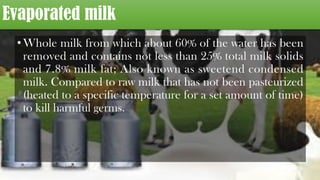 Evaporated milk
•Whole milk from which about 60% of the water has been
removed and contains not less than 25% total milk solids
and 7.8% milk fat; Also known as sweetend condensed
milk. Compared to raw milk that has not been pasteurized
(heated to a specific temperature for a set amount of time)
to kill harmful germs.
 