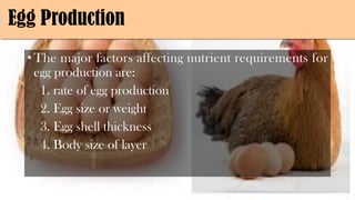 Egg Production
•The major factors affecting nutrient requirements for
egg production are:
1. rate of egg production
2. Egg size or weight
3. Egg shell thickness
4. Body size of layer
 