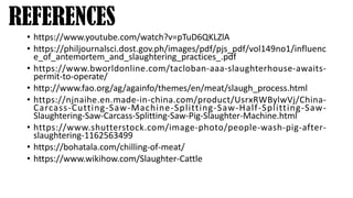 REFERENCES
• https://www.youtube.com/watch?v=pTuD6QKLZlA
• https://philjournalsci.dost.gov.ph/images/pdf/pjs_pdf/vol149no1/influenc
e_of_antemortem_and_slaughtering_practices_.pdf
• https://www.bworldonline.com/tacloban-aaa-slaughterhouse-awaits-
permit-to-operate/
• http://www.fao.org/ag/againfo/themes/en/meat/slaugh_process.html
• https://njnaihe.en.made-in-china.com/product/UsrxRWBylwVj/China-
Carcass-Cutting-Saw-Machine-Splitting-Saw-Half-Splitting-Saw-
Slaughtering-Saw-Carcass-Splitting-Saw-Pig-Slaughter-Machine.html
• https://www.shutterstock.com/image-photo/people-wash-pig-after-
slaughtering-1162563499
• https://bohatala.com/chilling-of-meat/
• https://www.wikihow.com/Slaughter-Cattle
 