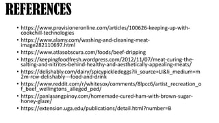 • https://www.provisioneronline.com/articles/100626-keeping-up-with-
cookchill-technologies
• https://www.alamy.com/washing-and-cleaning-meat-
image282110697.html
• https://www.atlasobscura.com/foods/beef-dripping
• https://keepingfoodfresh.wordpress.com/2012/11/07/meat-curing-the-
salting-and-nitrites-behind-healthy-and-aesthetically-appealing-meats/
• https://delishably.com/dairy/spicypickledeggs?li_source=LI&li_medium=m
2m-rcw-delishably---food-and-drink
• https://www.reddit.com/r/whitesox/comments/8lpcc6/artist_recreation_o
f_beef_wellingtons_alleged_ped/
• https://panlasangpinoy.com/homemade-cured-ham-with-brown-sugar-
honey-glaze/
• https://extension.uga.edu/publications/detail.html?number=B
REFERENCES
 
