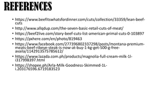 • https://www.beefitswhatsfordinner.com/cuts/collection/33359/lean-beef-
cuts
• http://www.allqdup.com/the-seven-basic-retail-cuts-of-meat/
• https://beef2live.com/story-beef-cuts-list-american-primal-cuts-0-103897
• https://pxhere.com/en/photo/819463
• https://www.facebook.com/277396802337298/posts/montana-premium-
meats-beef-ribeye-steak-is-now-at-buy-1-kg-get-500-g-free-
availa/1142913575785612/
• https://www.lazada.com.ph/products/magnolia-full-cream-milk-1l-
i317998397.html
• https://shopee.ph/Arla-Milk-Goodness-Skimmed-1L-
i.203176596.6719183523
REFERENCES
 