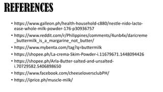• https://www.galleon.ph/health-household-c880/nestle-nido-lacto-
ease-whole-milk-powder-176-p30936757
• https://www.reddit.com/r/Philippines/comments/4unb4x/daricreme
_buttermilk_is_a_margarine_not_butter/
• https://www.mybenta.com/tag?q=buttermilk
• https://shopee.ph/La-crema-Skim-Powder-i.11679671.1448094426
• https://shopee.ph/Arla-Butter-salted-and-unsalted-
i.70729582.5406898650
• https://www.facebook.com/cheeseloversclubPH/
• https://iprice.ph/muscle-milk/
REFERENCES
 