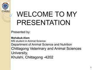 WELCOME TO MY
PRESENTATION
Presented by:
Mahabub Alam
MS student in Animal Science
Department of Animal Science and Nutrition
Chittagong Veterinary and Animal Sciences
University,
Khulshi, Chittagong -4202
CVASU
1
 