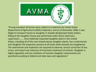 Why Slaughter was better in the USCommercial Transport of Equines to Slaughter ActDouble deck trailers banned in 2006Horses must be checked every 6 hours during transitHorses must be unloaded and allowed water, food, and rest after 28 hours of consecutive hours of travelMust be fit to travel