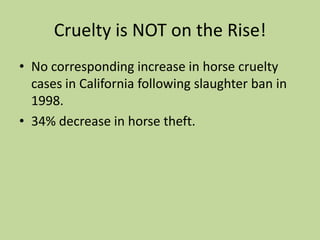 Anti-Horse Slaughter- Economic RamificationsHorse meat is consumed abroad as a beef alternative, which could hurt U.S. beef exportation.“Killer buyers”: middlemen who make a living by purchasing horses at auctions that they can sell to foreign slaughterhouses at a profit.  Thus, owners may be unknowingly and unwillingly selling their horses to slaughter.Does the incidence of abuse correlate to the state of the economy?  