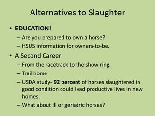 Current TrendsHR503/SB 727:  Prevention of Equine Cruelty Act Would prohibit the transport of horses to slaughter plants in Mexico and Canada. Has been introduced every year since 2001.Has been passed in the House for the past few years but has yet to pass in the Senate.State legislation variesCA supports horse slaughter ban.SD, OK, and WY resolutions- call to reinstitute U.S. slaughter.  