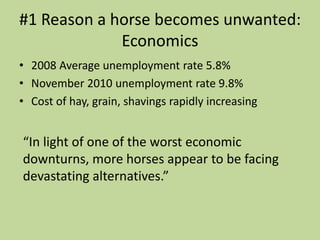 #1 Reason a horse becomes unwanted:Economics2008 Average unemployment rate 5.8%November 2010 unemployment rate 9.8%Cost of hay, grain, shavings rapidly increasing“In light of one of the worst economic downturns, more horses appear to be facing devastating alternatives.”
